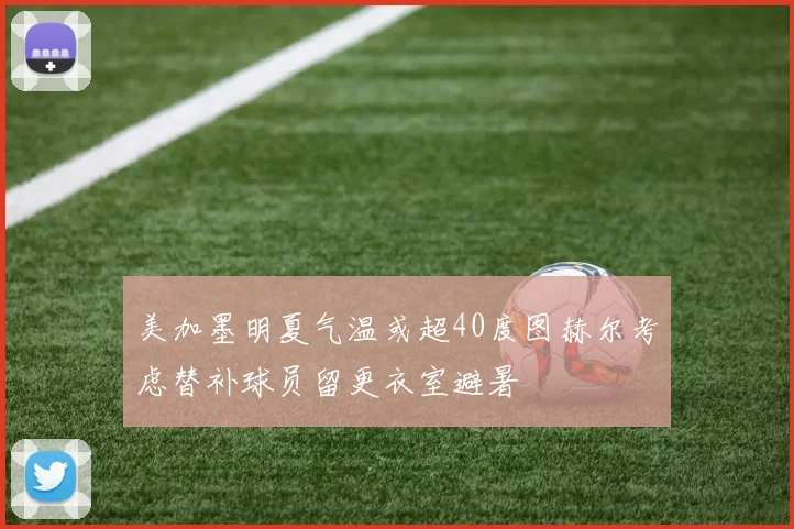 美加墨明夏气温或超40度图赫尔考虑替补球员留更衣室避暑