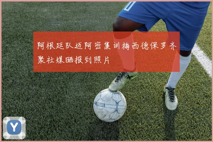 阿根廷队迈阿密集训梅西德保罗齐聚社媒晒报到照片