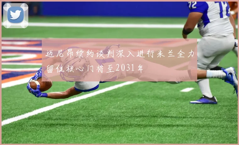 迈尼昂续约谈判深入进行米兰全力留住核心门将至2031年