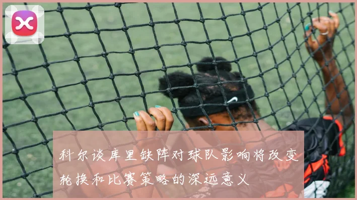 科尔谈库里缺阵对球队影响将改变轮换和比赛策略的深远意义