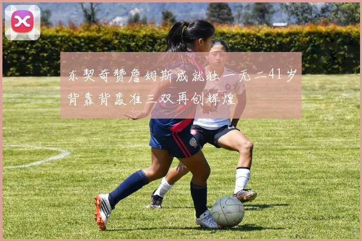 东契奇赞詹姆斯成就独一无二41岁背靠背轰准三双再创辉煌