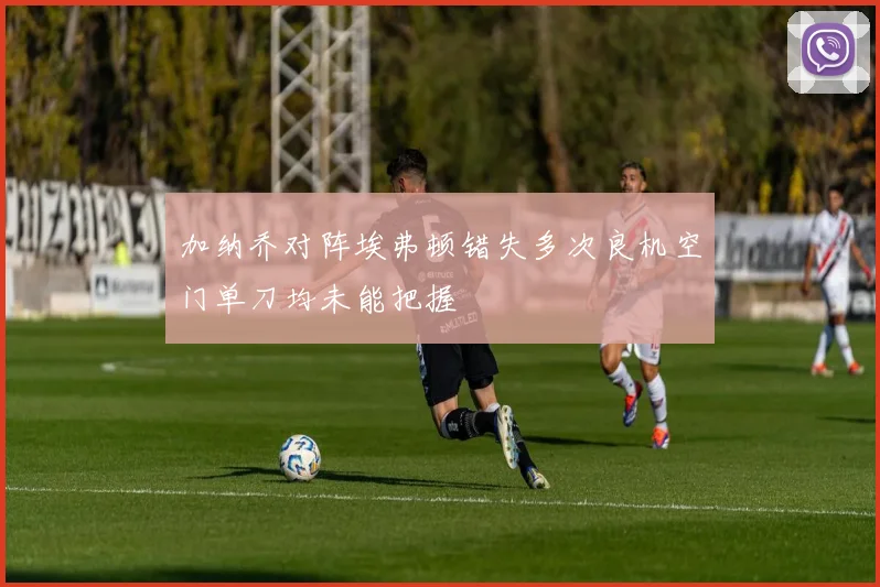 加纳乔对阵埃弗顿错失多次良机空门单刀均未能把握