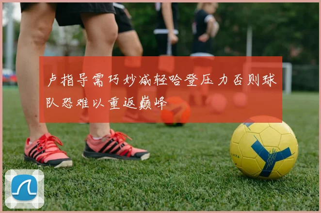 卢指导需巧妙减轻哈登压力否则球队恐难以重返巅峰
