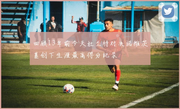 回顾13年前今天杜兰特对决诺维茨基创下生涯最高得分纪录