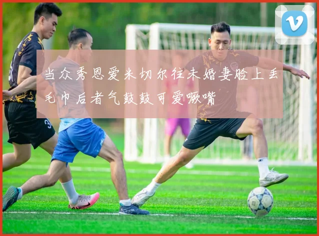 当众秀恩爱米切尔往未婚妻脸上丢毛巾后者气鼓鼓可爱噘嘴