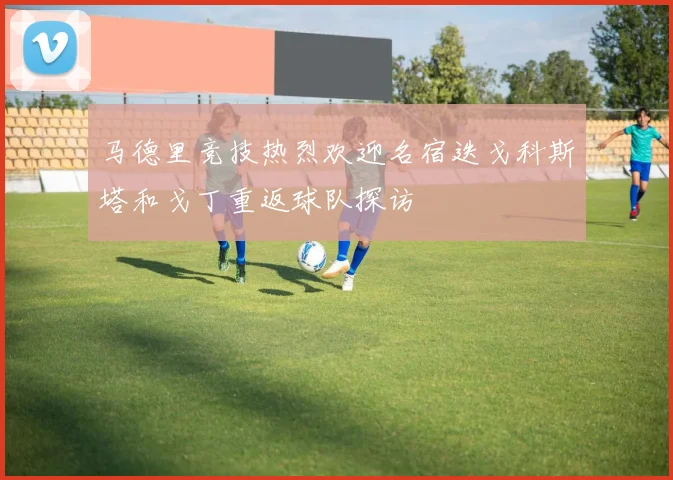马德里竞技热烈欢迎名宿迭戈科斯塔和戈丁重返球队探访