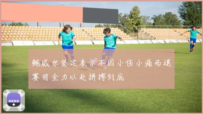 鲍威尔坚定表示不因小伤小痛而退赛将全力以赴拼搏到底