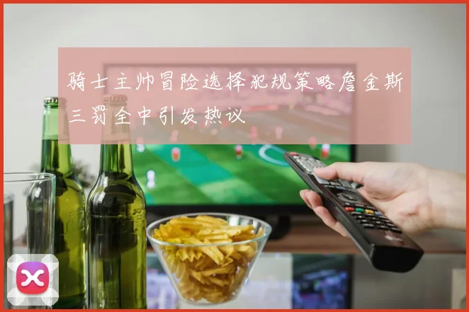 骑士主帅冒险选择犯规策略詹金斯三罚全中引发热议
