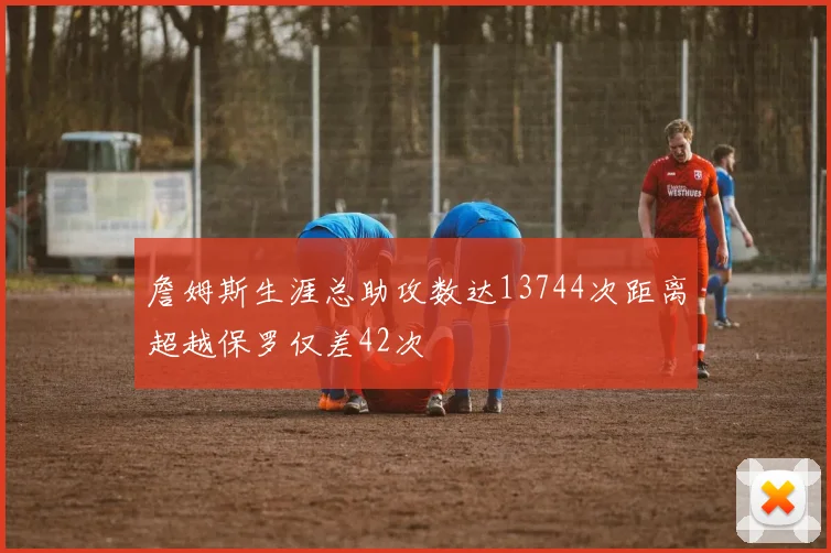詹姆斯生涯总助攻数达13744次距离超越保罗仅差42次