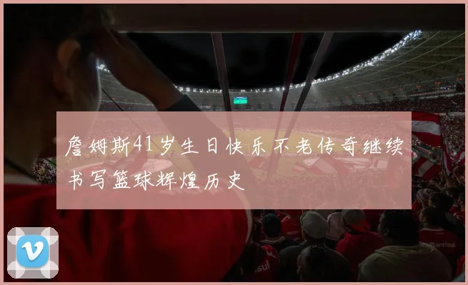 詹姆斯41岁生日快乐不老传奇继续书写篮球辉煌历史