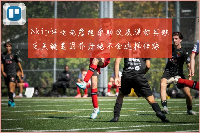 Skip评论老詹绝杀助攻表现称其缺乏关键基因乔丹绝不会选择传球