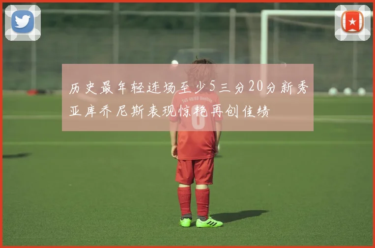 历史最年轻连场至少5三分20分新秀亚库乔尼斯表现惊艳再创佳绩
