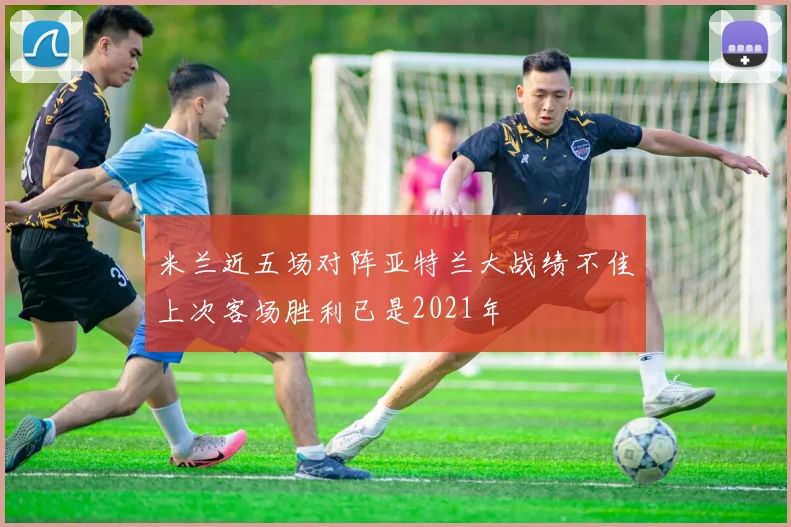 米兰近五场对阵亚特兰大战绩不佳上次客场胜利已是2021年