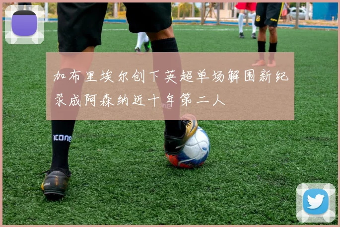 加布里埃尔创下英超单场解围新纪录成阿森纳近十年第二人