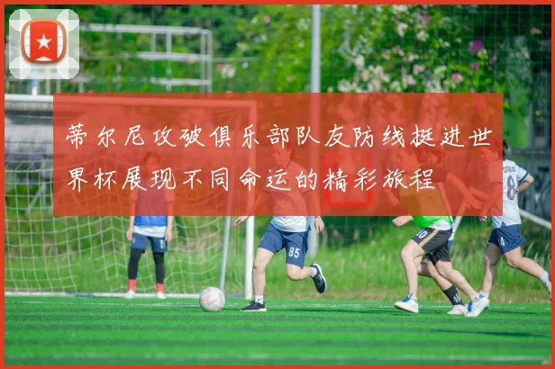 蒂尔尼攻破俱乐部队友防线挺进世界杯展现不同命运的精彩旅程