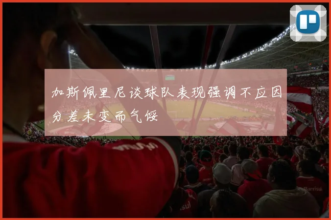 加斯佩里尼谈球队表现强调不应因分差未变而气馁