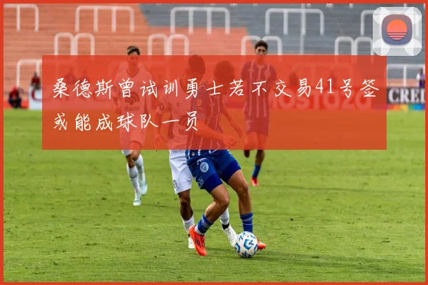 桑德斯曾试训勇士若不交易41号签或能成球队一员