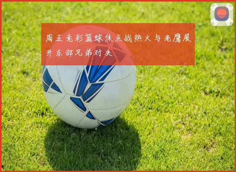 周五竞彩篮球焦点战热火与老鹰展开东部兄弟对决