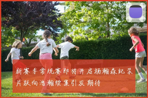 新赛季常规赛即将开启杨瀚森纪录片跃向浩瀚续集引发期待