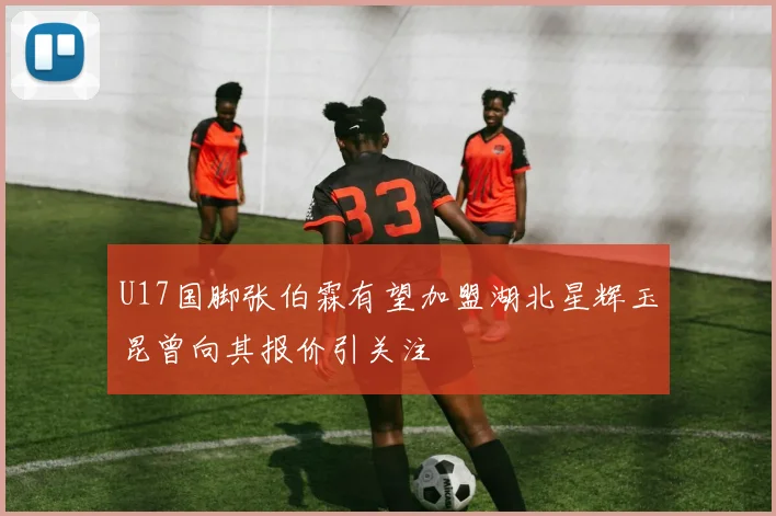U17国脚张伯霖有望加盟湖北星辉玉昆曾向其报价引关注